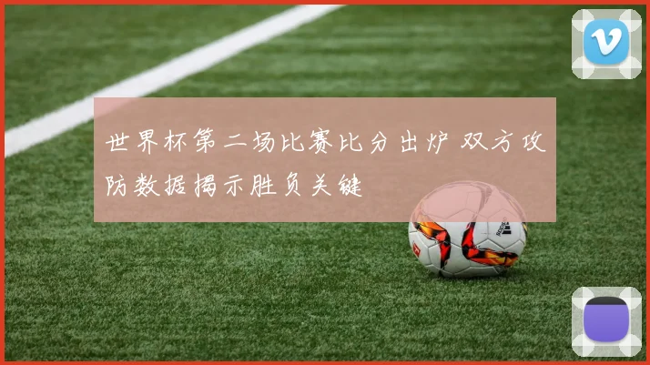 世界杯第二场比赛比分出炉 双方攻防数据揭示胜负关键