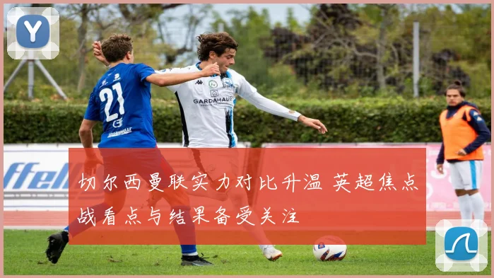 切尔西曼联实力对比升温 英超焦点战看点与结果备受关注