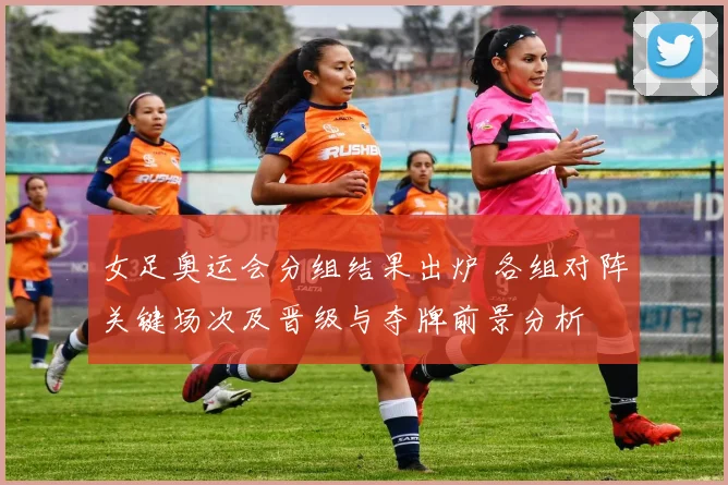 女足奥运会分组结果出炉 各组对阵关键场次及晋级与夺牌前景分析
