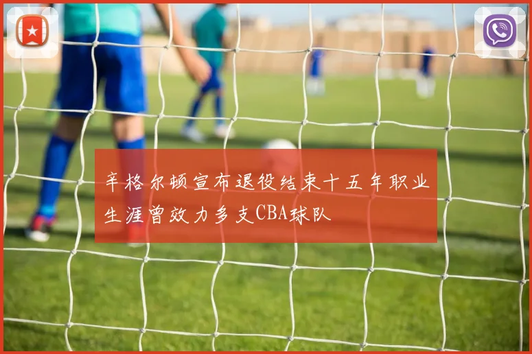 辛格尔顿宣布退役结束十五年职业生涯曾效力多支CBA球队