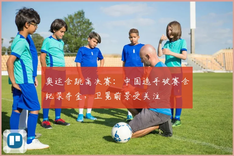 奥运会跳高决赛：中国选手破赛会纪录夺金，卫冕前景受关注