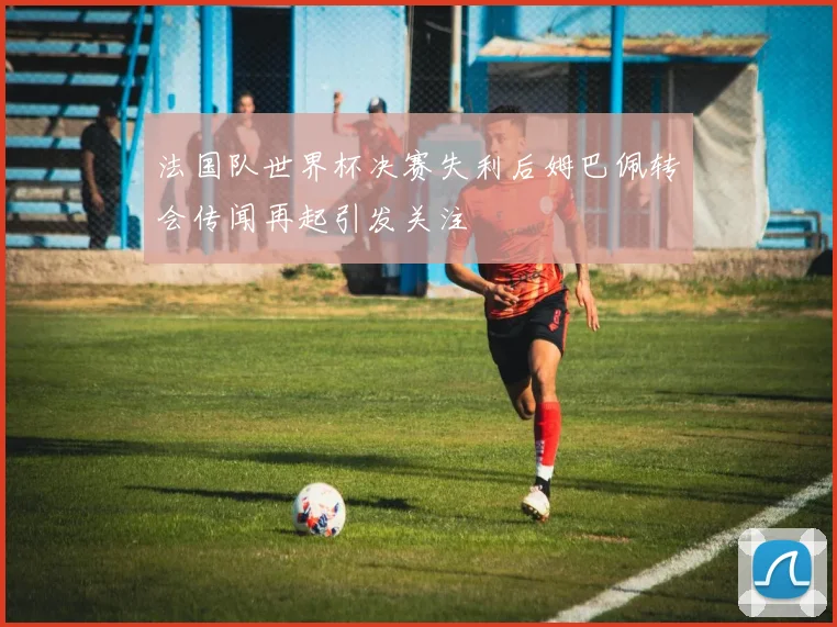 法国队世界杯决赛失利后姆巴佩转会传闻再起引发关注