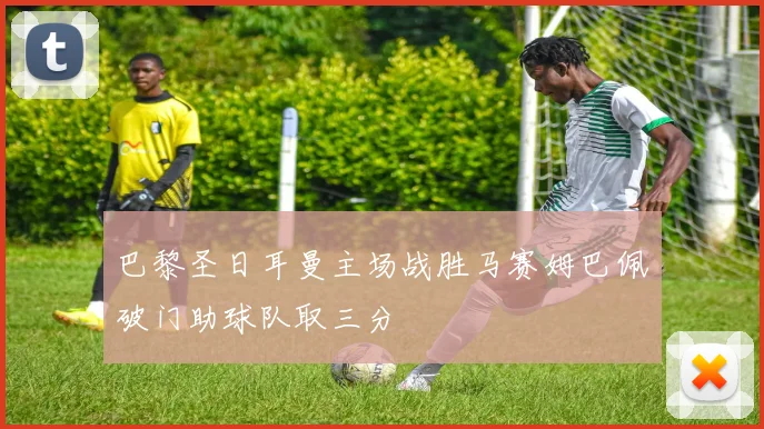 巴黎圣日耳曼主场战胜马赛姆巴佩破门助球队取三分