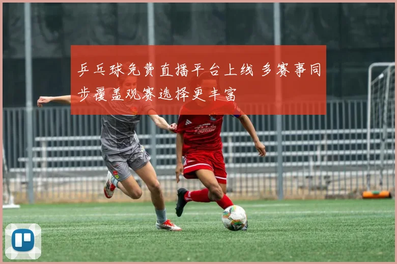 乒乓球免费直播平台上线 多赛事同步覆盖观赛选择更丰富