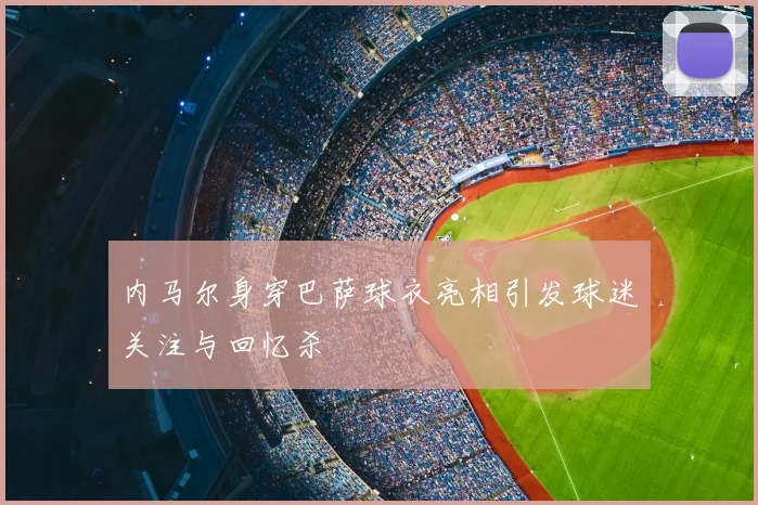 内马尔身穿巴萨球衣亮相引发球迷关注与回忆杀