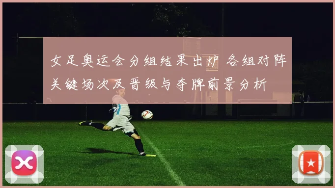 女足奥运会分组结果出炉 各组对阵关键场次及晋级与夺牌前景分析