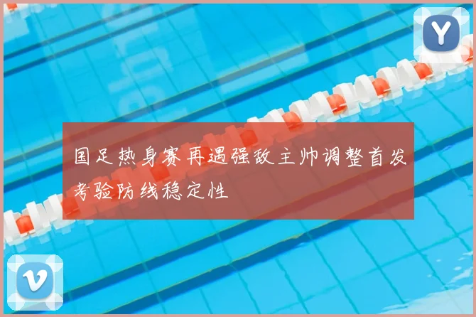 国足热身赛再遇强敌主帅调整首发考验防线稳定性
