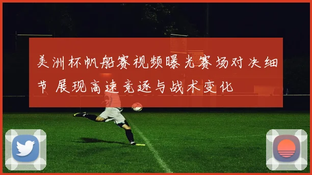 美洲杯帆船赛视频曝光赛场对决细节 展现高速竞逐与战术变化