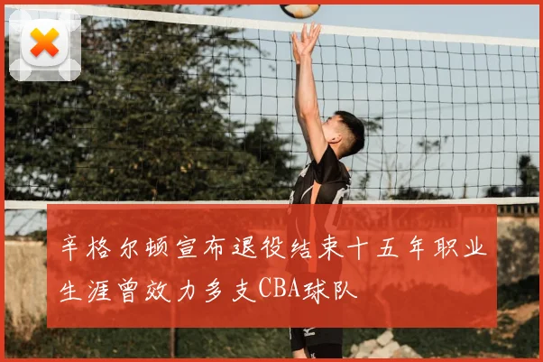 辛格尔顿宣布退役结束十五年职业生涯曾效力多支CBA球队