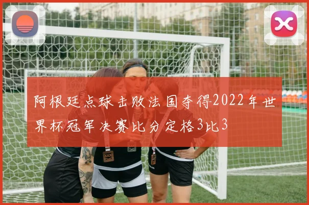 阿根廷点球击败法国夺得2022年世界杯冠军决赛比分定格3比3