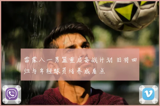 雷蒙八一男篮重启备战计划 旧将回归与年轻球员培养成看点