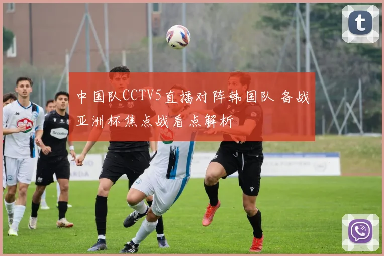 中国队CCTV5直播对阵韩国队 备战亚洲杯焦点战看点解析