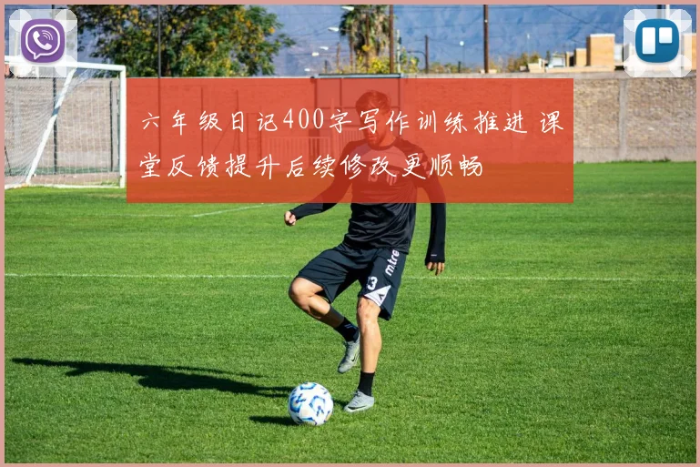 六年级日记400字写作训练推进 课堂反馈提升后续修改更顺畅