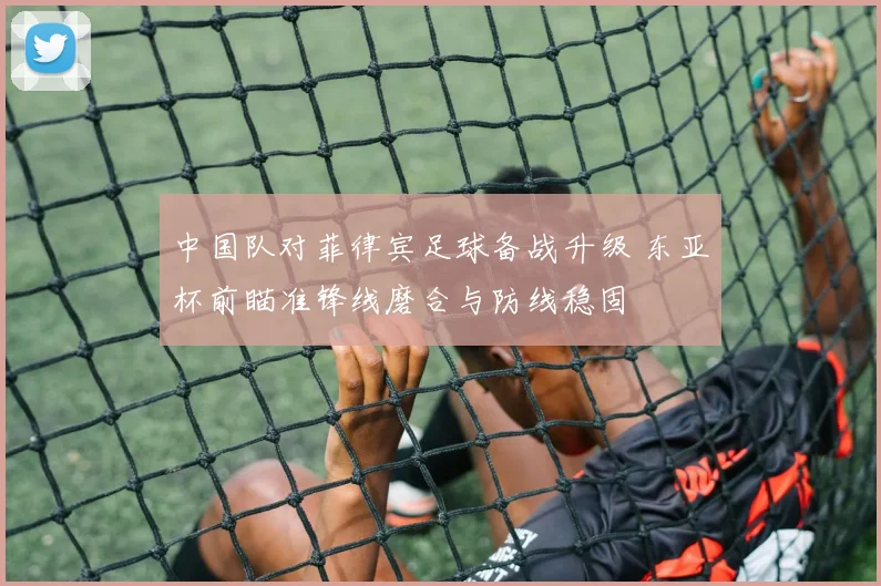中国队对菲律宾足球备战升级 东亚杯前瞄准锋线磨合与防线稳固