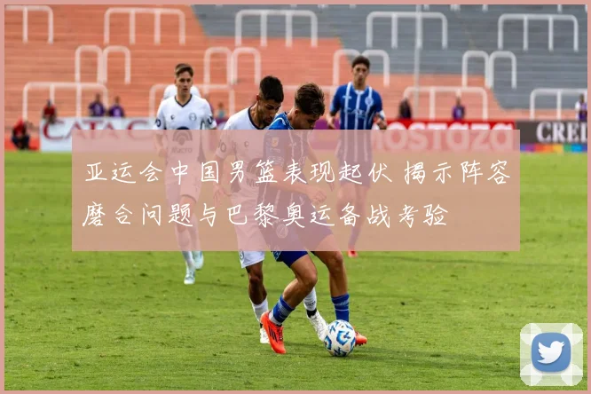 亚运会中国男篮表现起伏 揭示阵容磨合问题与巴黎奥运备战考验