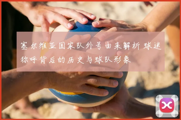 塞尔维亚国家队外号由来解析 球迷称呼背后的历史与球队形象