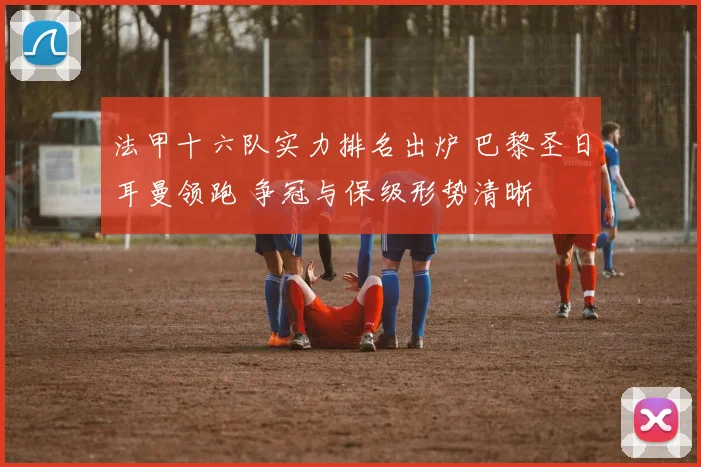 法甲十六队实力排名出炉 巴黎圣日耳曼领跑 争冠与保级形势清晰