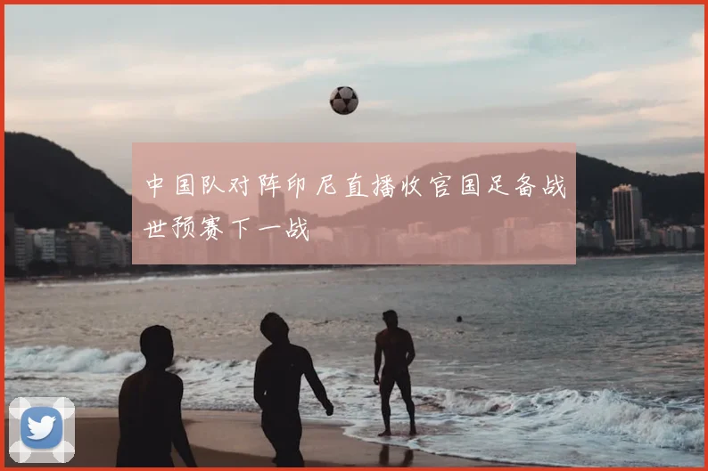 中国队对阵印尼直播收官国足备战世预赛下一战