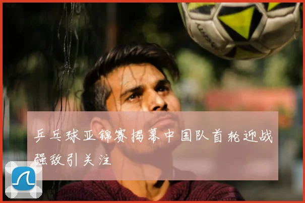 乒乓球亚锦赛揭幕中国队首轮迎战强敌引关注