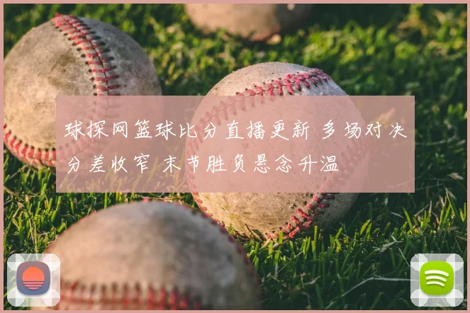 球探网篮球比分直播更新 多场对决分差收窄 末节胜负悬念升温
