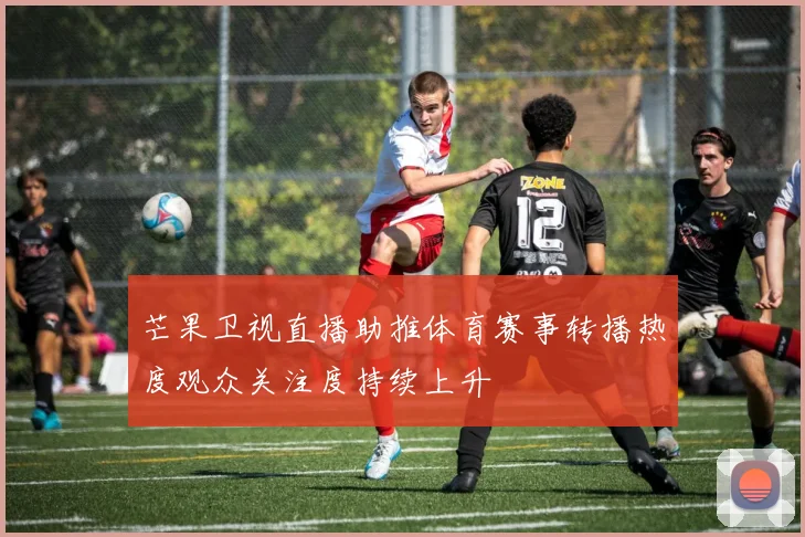 芒果卫视直播助推体育赛事转播热度观众关注度持续上升