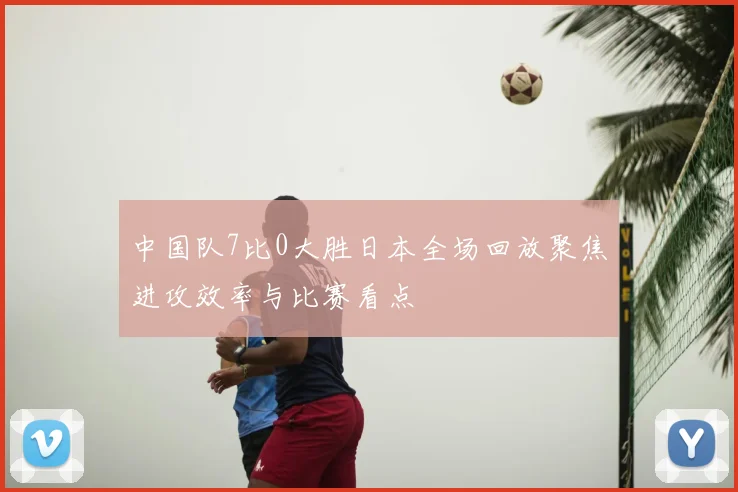 中国队7比0大胜日本全场回放聚焦进攻效率与比赛看点