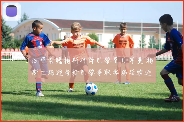 法甲前瞻梅斯对阵巴黎圣日耳曼 梅斯主场迎考验巴黎争取客场延续连胜