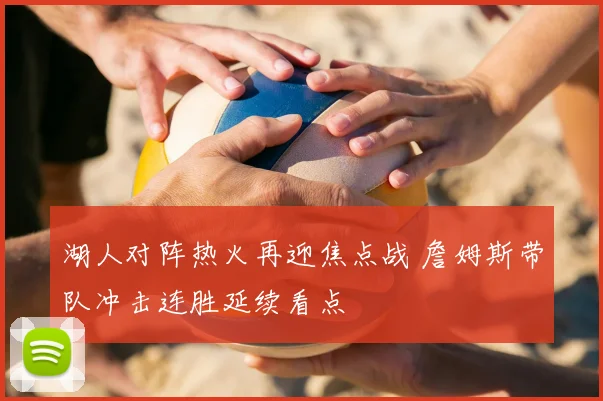 湖人对阵热火再迎焦点战 詹姆斯带队冲击连胜延续看点