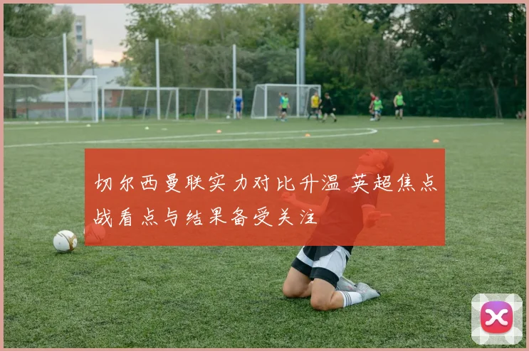 切尔西曼联实力对比升温 英超焦点战看点与结果备受关注