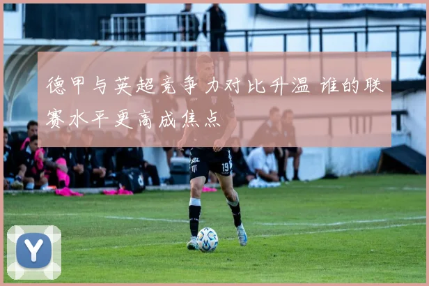 德甲与英超竞争力对比升温 谁的联赛水平更高成焦点