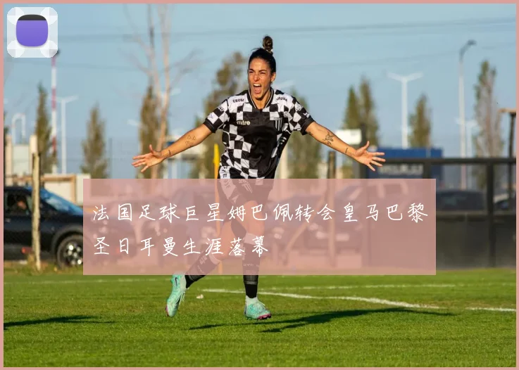 法国足球巨星姆巴佩转会皇马巴黎圣日耳曼生涯落幕