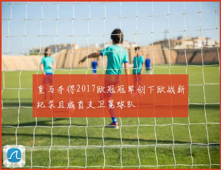 皇马夺得2017欧冠冠军创下欧战新纪录且成首支卫冕球队