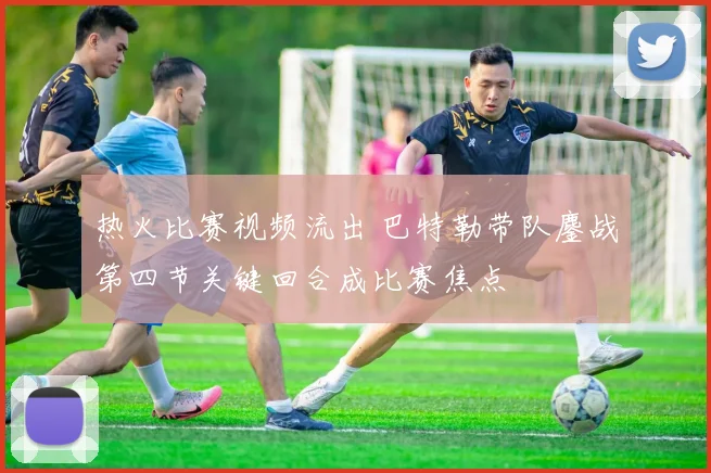 热火比赛视频流出 巴特勒带队鏖战第四节关键回合成比赛焦点