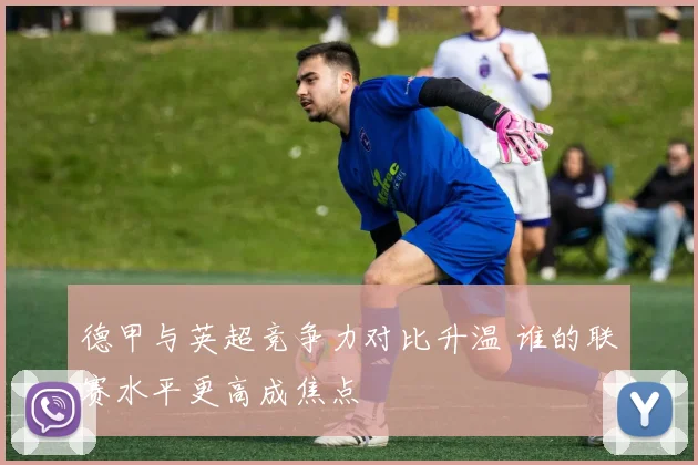 德甲与英超竞争力对比升温 谁的联赛水平更高成焦点