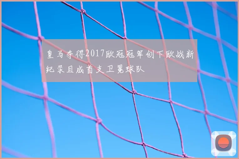 皇马夺得2017欧冠冠军创下欧战新纪录且成首支卫冕球队