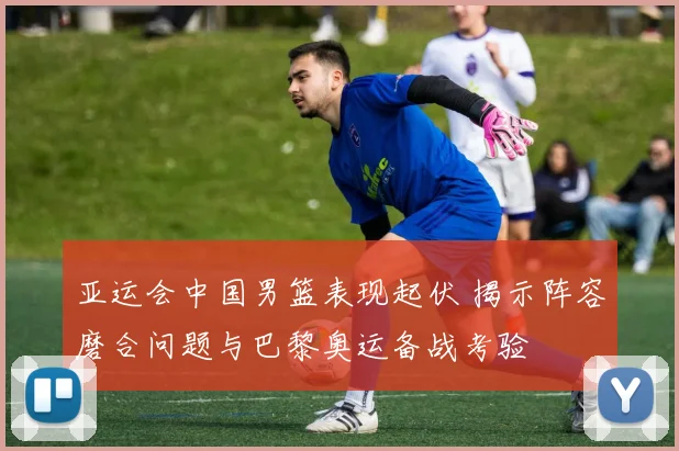 亚运会中国男篮表现起伏 揭示阵容磨合问题与巴黎奥运备战考验