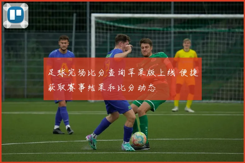 足球完场比分查询苹果版上线 便捷获取赛事结果和比分动态