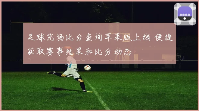 足球完场比分查询苹果版上线 便捷获取赛事结果和比分动态