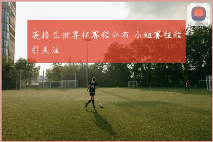 英格兰世界杯赛程公布 小组赛征程引关注