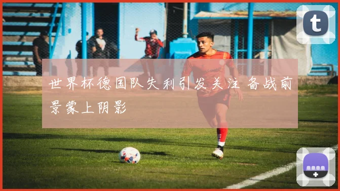世界杯德国队失利引发关注 备战前景蒙上阴影