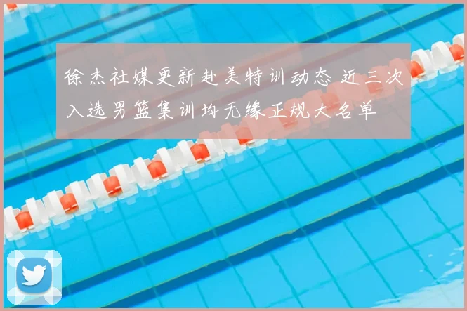 徐杰社媒更新赴美特训动态 近三次入选男篮集训均无缘正规大名单