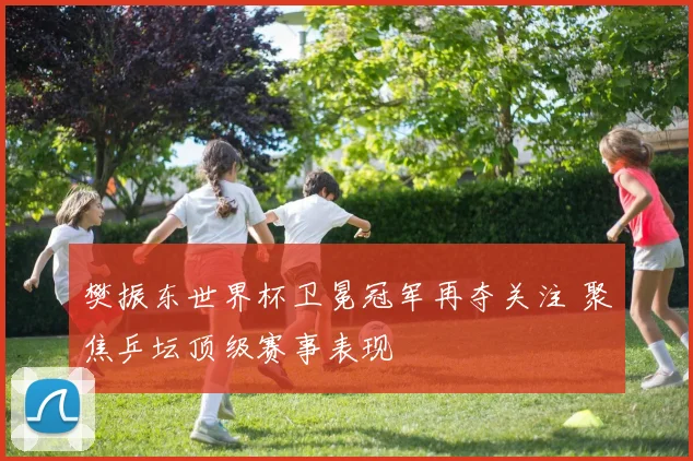 樊振东世界杯卫冕冠军再夺关注 聚焦乒坛顶级赛事表现